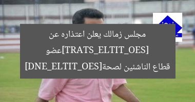 [SEO_TITLE_START]عضو مجلس زمالك يعلن اعتذاره عن قطاع الناشئين لصحة[SEO_TITLE_END]