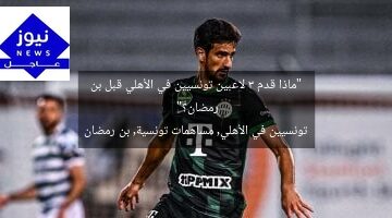 “ماذا قدم 3 لاعبين تونسيين في الأهلي قبل بن رمضان؟”  
تونسيين في الأهلي, مساهمات تونسية, بن رمضان
