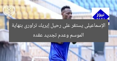 الإسماعيلى يستقر على رحيل إيريك تراورى بنهاية الموسم وعدم تجديد عقده