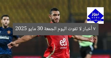 “7 أخبار لا تفوتك اليوم الجمعة 30 مايو 2025”