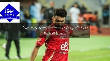 نجوم الأهلي يطرحون أسئلة عن مصير رحلة أمريكا استعداداً للمونديال