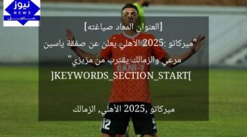 [العنوان المعاد صياغته]  
“ميركاتو 2025: الأهلي يُعلن عن صفقة ياسين مرعي والزمالك يقترب من مزيزي”  

[KEYWORDS_SECTION_START]  
ميركاتو 2025, الأهلي, الزمالك