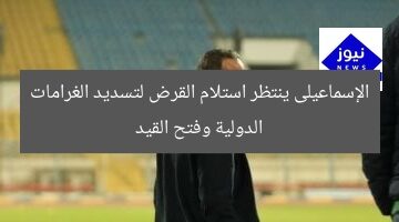 الإسماعيلى ينتظر استلام القرض لتسديد الغرامات الدولية وفتح القيد