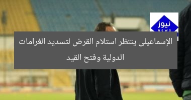 الإسماعيلى ينتظر استلام القرض لتسديد الغرامات الدولية وفتح القيد