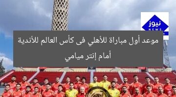 موعد أول مباراة للأهلي فى كأس العالم للأندية أمام إنتر ميامي