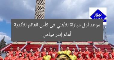 موعد أول مباراة للأهلي فى كأس العالم للأندية أمام إنتر ميامي