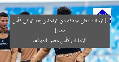 [الزمالك يُعلن موقفه من الراحلين بعد نهائى كأس مصر]  
الزمالك, كأس مصر, الموقف