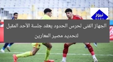 الجهاز الفنى لحرس الحدود يعقد جلسة الأحد المقبل لتحديد مصير المعارين