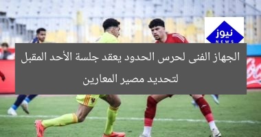 الجهاز الفنى لحرس الحدود يعقد جلسة الأحد المقبل لتحديد مصير المعارين