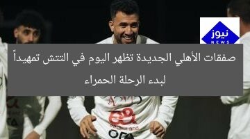صفقات الأهلي الجديدة تظهر اليوم في التتش تمهيداً لبدء الرحلة الحمراء