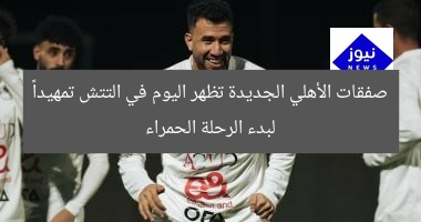 صفقات الأهلي الجديدة تظهر اليوم في التتش تمهيداً لبدء الرحلة الحمراء