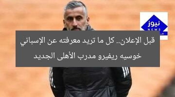 قبل الإعلان.. كل ما تريد معرفته عن الإسباني خوسيه ريفيرو مدرب الأهلى الجديد