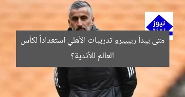 متى يبدأ ريبييرو تدريبات الأهلي استعداداً لكأس العالم للأندية؟