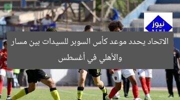 الاتحاد يحدد موعد كأس السوبر للسيدات بين مسار والأهلي في أغسطس