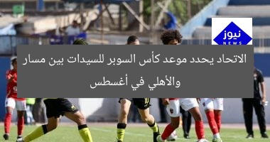 الاتحاد يحدد موعد كأس السوبر للسيدات بين مسار والأهلي في أغسطس