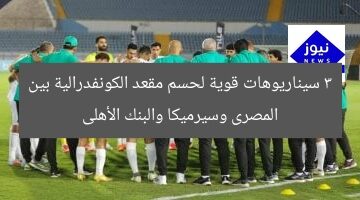3 سيناريوهات قوية لحسم مقعد الكونفدرالية بين المصرى وسيرميكا والبنك الأهلى