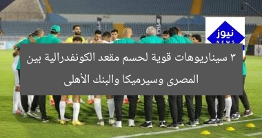 3 سيناريوهات قوية لحسم مقعد الكونفدرالية بين المصرى وسيرميكا والبنك الأهلى