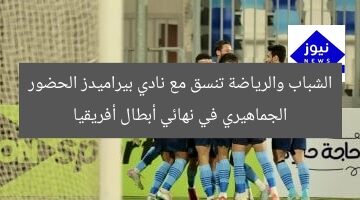 الشباب والرياضة تنسق مع نادي بيراميدز الحضور الجماهيري في نهائي أبطال أفريقيا