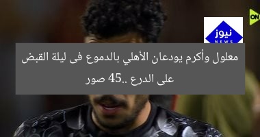 معلول وأكرم يودعان الأهلي بالدموع فى ليلة القبض على الدرع 45.. صور