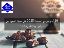 10 أيام من ذي الحجة 2025: هل يجوز الجمع بين صيامها وقضاء رمضان؟