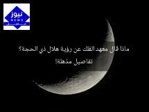 ماذا قال معهد الفلك عن رؤية هلال ذي الحجة؟ تفاصيل مذهلة!