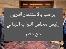 رئيس مجلس النواب اللبناني يرحب بالاستثمار العربي من مصر