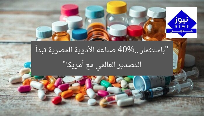 “باستثمار 40%.. صناعة الأدوية المصرية تبدأ التصدير العالمي مع أمريكا”