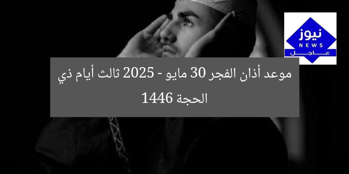 موعد أذان الفجر 30 مايو 2025 – ثالث أيام ذي الحجة 1446