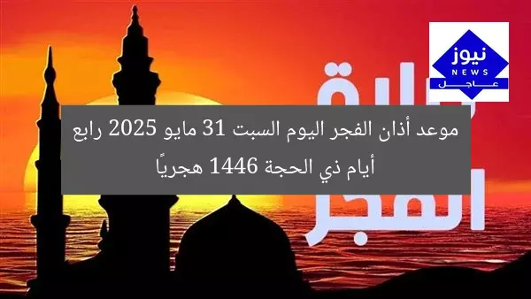 موعد أذان الفجر اليوم السبت 31 مايو 2025 رابع أيام ذي الحجة 1446 هجريًا
