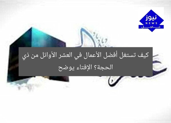 كيف تستغل أفضل الأعمال في العشر الأوائل من ذي الحجة؟ الإفتاء يوضح