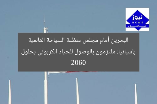 البحرين أمام مجلس منظمة السياحة العالمية بإسبانيا: ملتزمون بالوصول للحياد الكربوني بحلول 2060