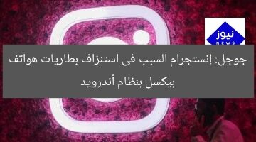 جوجل: إنستجرام السبب فى استنزاف بطاريات هواتف بيكسل بنظام أندرويد