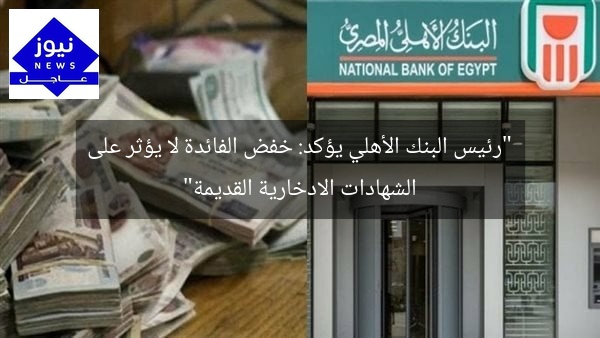 “رئيس البنك الأهلي يؤكد: خفض الفائدة لا يؤثر على الشهادات الادخارية القديمة”