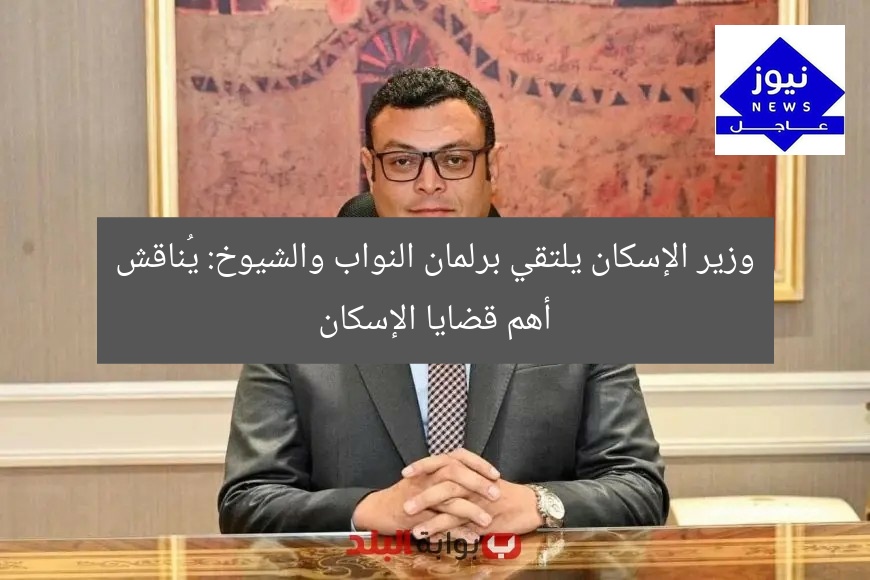 وزير الإسكان يلتقي برلمان النواب والشيوخ: يُناقش أهم قضايا الإسكان