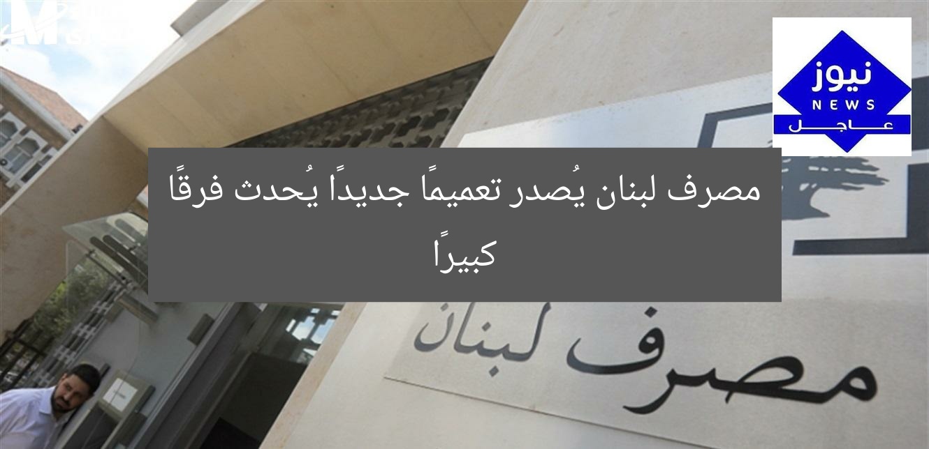 مصرف لبنان يُصدر تعميمًا جديدًا يُحدث فرقًا كبيرًا