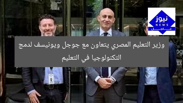 وزير التعليم المصري يتعاون مع جوجل ويونيسف لدمج التكنولوجيا في التعليم