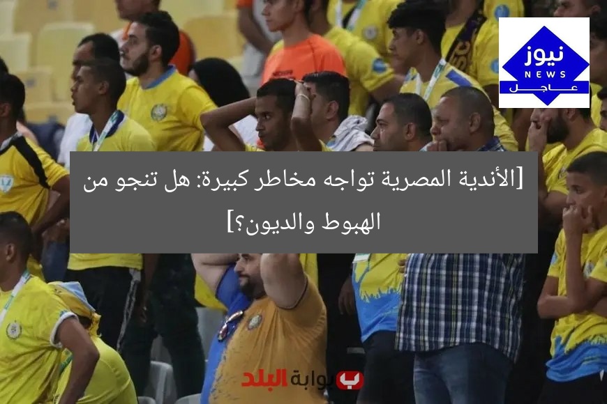 [الأندية المصرية تواجه مخاطر كبيرة: هل تنجو من الهبوط والديون؟]