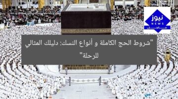 “شروط الحج الكاملة و أنواع النسك: دليلك المثالي للرحلة”