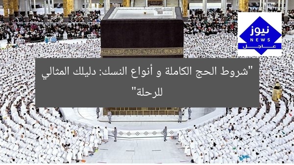“شروط الحج الكاملة و أنواع النسك: دليلك المثالي للرحلة”