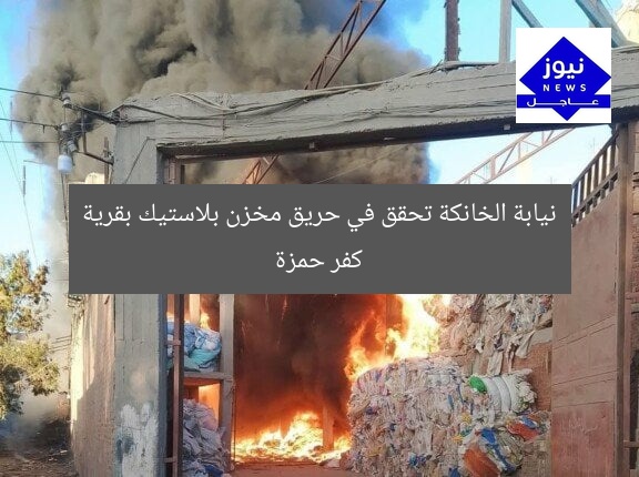 نيابة الخانكة تحقق في حريق مخزن بلاستيك بقرية كفر حمزة