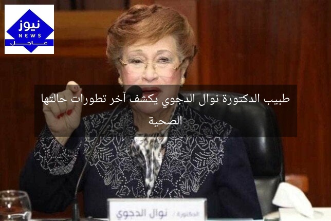 طبيب الدكتورة نوال الدجوي يكشف آخر تطورات حالتها الصحية