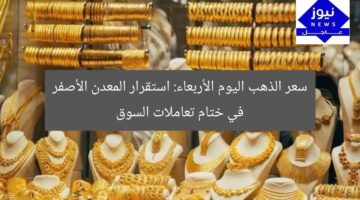 سعر الذهب اليوم الأربعاء: استقرار المعدن الأصفر في ختام تعاملات السوق