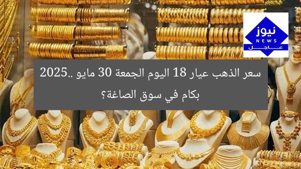 سعر الذهب عيار 18 اليوم الجمعة 30 مايو 2025.. بكام في سوق الصاغة؟