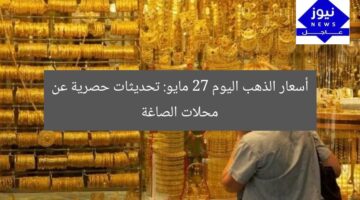 أسعار الذهب اليوم 27 مايو: تحديثات حصرية عن محلات الصاغة