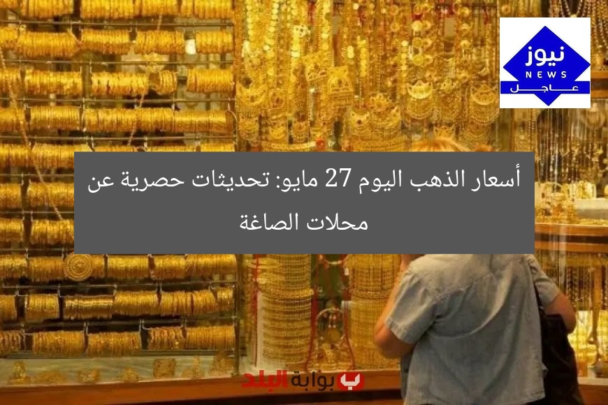 أسعار الذهب اليوم 27 مايو: تحديثات حصرية عن محلات الصاغة