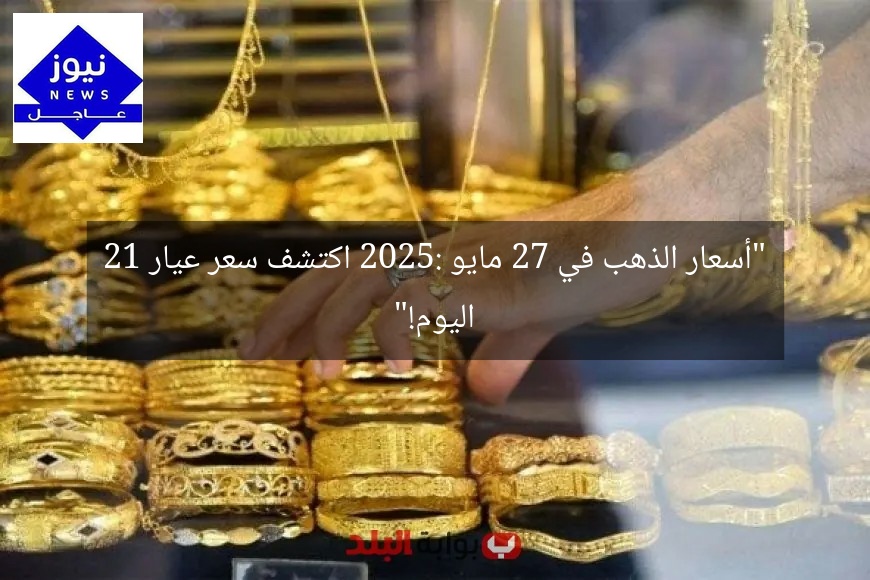 “أسعار الذهب في 27 مايو 2025: اكتشف سعر عيار 21 اليوم!”