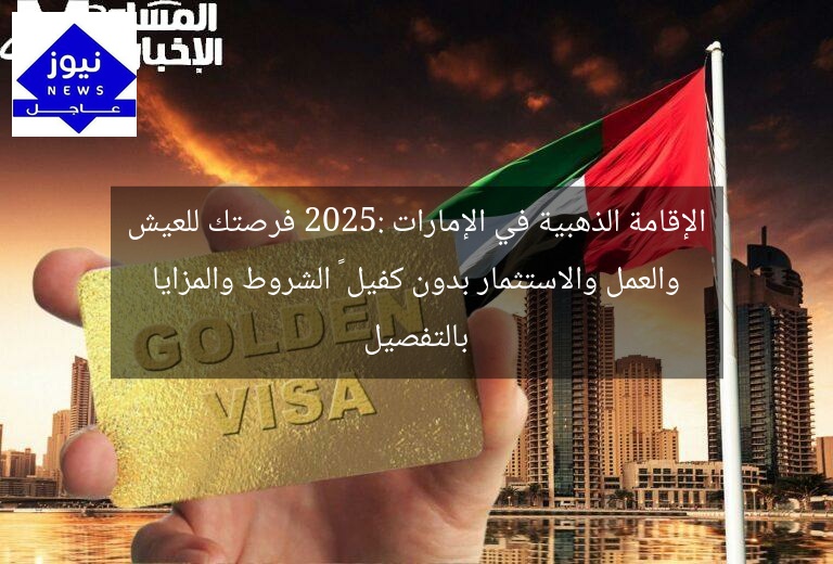 الإقامة الذهبية في الإمارات 2025: فرصتك للعيش والعمل والاستثمار بدون كفيل – الشروط والمزايا بالتفصيل
