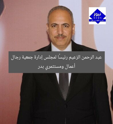 عبد الرحمن الزعيم رئيسًا لمجلس إدارة جمعية رجال أعمال ومستثمري بدر