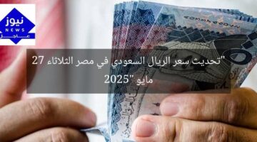 “تحديث سعر الريال السعودي في مصر الثلاثاء 27 مايو 2025”