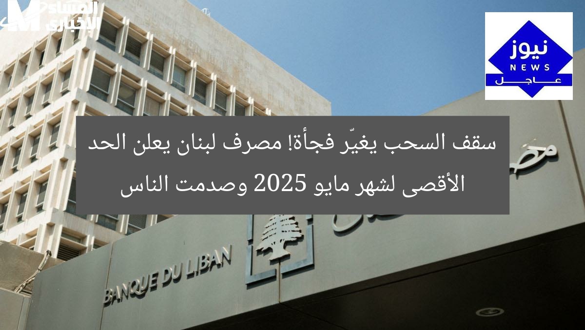 سقف السحب يغيّر فجأة! مصرف لبنان يعلن الحد الأقصى لشهر مايو 2025 وصدمت الناس